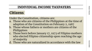 INDIVIDUAL INCOME TAXPAYERS
PAGE
NUMBER
PROJECT
TIMELINE
Citizens
Under the Constitution, citizens are:
a. Those who are citizens of the Philippines at the time of
adoption of the Constitution on February 2, 1987
b. Those whose fathers or mothers are citizens of the
Philippines
c. Those born before January 17, 1973 of Filipino mothers
who elected Filipino citizenship upon reaching the age
of majority
d. Those who are naturalized in accordance with the law
 
