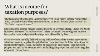 What is income for
taxation purposes?
The tax concept of income is simply referred to as "gross income" under the
NIRC. A taxable item of income is referred to as an "item of gross income" or
"inclusion in gross income".
PAGE
NUMBER
PROJECT
TIMELINE
Gross income simply means taxable income in layman's term. Under the NIRC
however, the term "taxable income" refers to certain items of gross income
less deductions and personal exemptions allowable by law.
Gross income is broadly defined as any inflow of wealth to the taxpayer from
whatever source, legal or illegal, that increases net worth. It includes income
from employment, trade, business or exercise of profession, income from
properties, and other sources such as dealings in properties and other regular
or casual transactions.
 