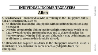 INDIVIDUAL INCOME TAXPAYERS
PAGE
NUMBER
PROJECT
TIMELINE
Alien
A. Resident alien - an individual who is residing in the Philippines but is
not a citizen thereof, such as:
1. An alien who lives in the Philippines without definite intention as to
his stay; or
2. One who comes to the Philippines for a definite purpose which in its
nature would require an extended stay and to that end makes his
home temporarily in the Philippines, although it may be his intention
at all times to return to his domicile abroad;
An alien who has acquired residence in the Philippines retains his status
as such until he abandons the same or actually departs from the
Philippines.
 