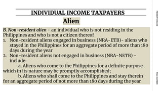 INDIVIDUAL INCOME TAXPAYERS
PAGE
NUMBER
PROJECT
TIMELINE
Alien
B. Non-resident alien - an individual who is not residing in the
Philippines and who is not a citizen thereof
1. Non-resident aliens engaged in business (NRA-ETB)- aliens who
stayed in the Philippines for an aggregate period of more than 180
days during the year
2. Non-resident aliens not engaged in business (NRA-NETB) -
include:
a. Aliens who come to the Philippines for a definite purpose
which in its nature may be promptly accomplished;
b. Aliens who shall come to the Philippines and stay therein
for an aggregate period of not more than 180 days during the year
 