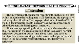 THE GENERAL CLASSIFICATION RULE FOR INDIVIDUALS
PAGE
NUMBER
PROJECT
TIMELINE
The intention of the taxpayer regarding the nature of his stay
within or outside the Philippines shall determine his appropriate
residency classification. The taxpayer shall submit to the CIR of
the BIR documentary proofs such as visas, work contracts and
other documents indicating such intention.
Documents purporting short term stay such as tourist visa
shall not result in the reclassification of the taxpayer's normal
residency. Documents purporting a long-term stay such as
immigration visa or working visa for an extended period would
result in the automatic reclassification of the taxpayer's
residency.
1. Intention
 