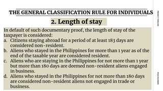 THE GENERAL CLASSIFICATION RULE FOR INDIVIDUALS
PAGE
NUMBER
PROJECT
TIMELINE
In default of such documentary proof, the length of stay of the
taxpayer is considered:
a. Citizens staying abroad for a period of at least 183 days are
considered non-resident.
b. Aliens who stayed in the Philippines for more than 1 year as of the
end of the taxable year are considered resident.
c. Aliens who are staying in the Philippines for not more than 1 year
but more than 180 days are deemed non-resident aliens engaged
in business.
d. Aliens who stayed in the Philippines for not more than 180 days
are considered non-resident aliens not engaged in trade or
business.
2. Length of stay
 