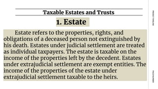 Taxable Estates and Trusts
PAGE
NUMBER
PROJECT
TIMELINE
Estate refers to the properties, rights, and
obligations of a deceased person not extinguished by
his death. Estates under judicial settlement are treated
as individual taxpayers. The estate is taxable on the
income of the properties left by the decedent. Estates
under extrajudicial settlement are exempt entities. The
income of the properties of the estate under
extrajudicial settlement taxable to the heirs.
1. Estate
 