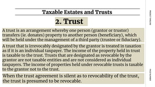 Taxable Estates and Trusts
PAGE
NUMBER
PROJECT
TIMELINE
A trust is an arrangement whereby one person (grantor or trustor)
transfers (ie. donates) property to another person (beneficiary), which
will be held under the management of a third party (trustee or fiduciary).
2. Trust
A trust that is irrevocably designated by the grantor is treated in taxation
as if it is an individual taxpayer. The income of the property held in trust
is taxable to the trust. Trusts that are designated as revocable by the
grantor are not taxable entities and are not considered as individual
taxpayers. The income of properties held under revocable trusts is taxable
to the grantor not to the trust.
When the trust agreement is silent as to revocability of the trust,
the trust is presumed to be revocable.
 