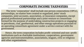 CORPORATE INCOME TAXPAYERS
PAGE
NUMBER
PROJECT
TIMELINE
The term 'corporation' shall include one person corporations (OPCs),
partnerships, no matter how created or organized, joint-stock
companies, joint accounts, association, or insurance companies, except
general professional partnerships and a joint venture or consortium
formed for the purpose of undertaking construction projects or engaging
in petroleum, coal, geothermal, and other energy operations pursuant to
an operating consortium agreement under a service contract with the
government.
Hence, the term corporation includes profit-oriented and non-profit
institutions such as charitable institutions, cooperatives, government
agencies and instrumentalities, associations, leagues, civic or religious
and other organizations.
 