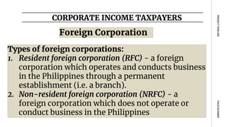 CORPORATE INCOME TAXPAYERS
PAGE
NUMBER
PROJECT
TIMELINE
Types of foreign corporations:
1. Resident foreign corporation (RFC) - a foreign
corporation which operates and conducts business
in the Philippines through a permanent
establishment (i.e. a branch).
2. Non-resident foreign corporation (NRFC) - a
foreign corporation which does not operate or
conduct business in the Philippines
Foreign Corporation
 