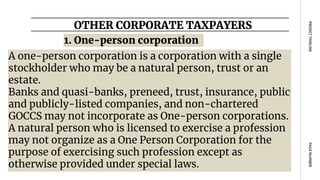 OTHER CORPORATE TAXPAYERS
PAGE
NUMBER
PROJECT
TIMELINE
A one-person corporation is a corporation with a single
stockholder who may be a natural person, trust or an
estate.
Banks and quasi-banks, preneed, trust, insurance, public
and publicly-listed companies, and non-chartered
GOCCS may not incorporate as One-person corporations.
A natural person who is licensed to exercise a profession
may not organize as a One Person Corporation for the
purpose of exercising such profession except as
otherwise provided under special laws.
1. One-person corporation
 