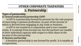 OTHER CORPORATE TAXPAYERS
PAGE
NUMBER
PROJECT
TIMELINE
Types of partnership:
a) General professional partnership (GPP)
A GPP is a partnership formed by persons for the sole purpose
of exercising a common profession, no part of the income of
which is derived from engaging in any trade or business.
A GPP is not treated as a corporation and is not a taxable
entity. It is exempt from income tax, but the partners are taxable
in their individual capacity with respect to their share in the
income of the partnership.
b) Business partnership
A business partnership is one formed for profit. It is taxable as
a corporation.
2. Partnership
 