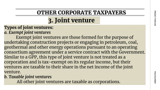 OTHER CORPORATE TAXPAYERS
PAGE
NUMBER
PROJECT
TIMELINE
Types of joint ventures:
a. Exempt joint ventures
Exempt joint ventures are those formed for the purpose of
undertaking construction projects or engaging in petroleum, coal,
geothermal and other energy operations pursuant to an operating
consortium agreement under a service contract with the Government.
Similar to a GPP, this type of joint venture is not treated as a
corporation and is tax-exempt on its regular income, but their
ventures are taxable to their share in the net income of the joint
venture.
b. Taxable joint ventures
All other joint ventures are taxable as corporations.
3. Joint venture
 