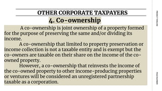 OTHER CORPORATE TAXPAYERS
PAGE
NUMBER
PROJECT
TIMELINE
A co-ownership is joint ownership of a property formed
for the purpose of preserving the same and/or dividing its
income.
A co-ownership that limited to property preservation or
income collection is not a taxable entity and is exempt but the
co-owners are taxable on their share on the income of the co-
owned property.
However, a co-ownership that reinvests the income of
the co-owned property to other income-producing properties
or ventures will be considered an unregistered partnership
taxable as a corporation.
4. Co-ownership
 