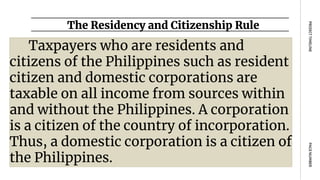 The Residency and Citizenship Rule
PAGE
NUMBER
PROJECT
TIMELINE
Taxpayers who are residents and
citizens of the Philippines such as resident
citizen and domestic corporations are
taxable on all income from sources within
and without the Philippines. A corporation
is a citizen of the country of incorporation.
Thus, a domestic corporation is a citizen of
the Philippines.
 