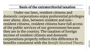 Basis of the extraterritorial taxation
PAGE
NUMBER
PROJECT
TIMELINE
Under our laws, resident citizens and
domestic corporations enjoy preferential privileges
over aliens. Also, between resident and non-
resident citizens, resident citizens have full access
of the public services of our government because
they are in the country. The taxation of foreign
income of resident citizens and domestic
corporations properly reflects this difference in
benefits consistent with the Benefit Received Theory.
 