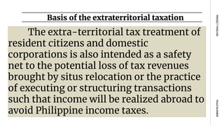 Basis of the extraterritorial taxation
PAGE
NUMBER
PROJECT
TIMELINE
The extra-territorial tax treatment of
resident citizens and domestic
corporations is also intended as a safety
net to the potential loss of tax revenues
brought by situs relocation or the practice
of executing or structuring transactions
such that income will be realized abroad to
avoid Philippine income taxes.
 