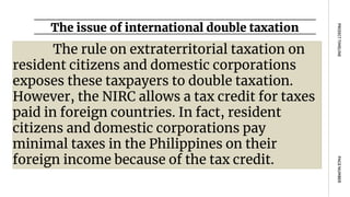 The issue of international double taxation
PAGE
NUMBER
PROJECT
TIMELINE
The rule on extraterritorial taxation on
resident citizens and domestic corporations
exposes these taxpayers to double taxation.
However, the NIRC allows a tax credit for taxes
paid in foreign countries. In fact, resident
citizens and domestic corporations pay
minimal taxes in the Philippines on their
foreign income because of the tax credit.
 