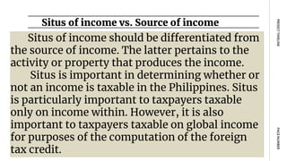 Situs of income vs. Source of income
PAGE
NUMBER
PROJECT
TIMELINE
Situs of income should be differentiated from
the source of income. The latter pertains to the
activity or property that produces the income.
Situs is important in determining whether or
not an income is taxable in the Philippines. Situs
is particularly important to taxpayers taxable
only on income within. However, it is also
important to taxpayers taxable on global income
for purposes of the computation of the foreign
tax credit.
 