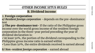 OTHER INCOME SITUS RULES
PAGE
NUMBER
PROJECT
TIMELINE
B. Dividend income
2. Foreign corporation
a) Resident foreign corporation - depends on the pre-dominance
test
 The pre-dominance test- If the ratio of the Philippine gross
income over the world gross income of the resident foreign
corporation in the three-year period preceding the year of
dividend declaration is:
At least 50%, the portion of the dividend corresponding to the
Philippine gross income ratio is earned within
Less than 50%, the entire dividends received is earned abroad
b) Non-resident foreign corporation - earned abroad
 