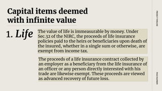 Capital items deemed
with infinite value
The value of life is immeasurable by money. Under
Sec.32 of the NIRC, the proceeds of life insurance
policies paid to the heirs or beneficiaries upon death of
the insured, whether in a single sum or otherwise, are
exempt from income tax.
PAGE
NUMBER
PROJECT
TIMELINE
1. Life
The proceeds of a life insurance contract collected by
an employer as a beneficiary from the life insurance of
an officer or any person directly interested with his
trade are likewise exempt. These proceeds are viewed
as advanced recovery of future loss.
 