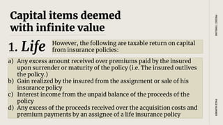 Capital items deemed
with infinite value
However, the following are taxable return on capital
from insurance policies:
PAGE
NUMBER
PROJECT
TIMELINE
1. Life
a) Any excess amount received over premiums paid by the insured
upon surrender or maturity of the policy (i.e. The insured outlives
the policy.)
b) Gain realized by the insured from the assignment or sale of his
insurance policy
c) Interest income from the unpaid balance of the proceeds of the
policy
d) Any excess of the proceeds received over the acquisition costs and
premium payments by an assignee of a life insurance policy
 