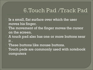 





Is a small, flat surface over which the user
moves his finger.
The movement of the finger moves the cursor
on the screen.
A touch pad also has one or more buttons near
it .
These buttons like mouse buttons.
Touch pads are commonly used with notebook
computers

 