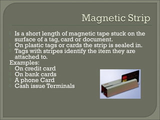 Is a short length of magnetic tape stuck on the
surface of a tag, card or document.
 On plastic tags or cards the strip is sealed in.
 Tags with stripes identify the item they are
attached to.
Examples:
 On credit card
 On bank cards
 A phone Card
 Cash issue Terminals


 