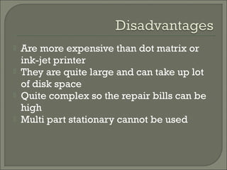 




Are more expensive than dot matrix or
ink-jet printer
They are quite large and can take up lot
of disk space
Quite complex so the repair bills can be
high
Multi part stationary cannot be used

 