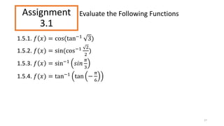 Assignment
3.1
1.5.1. 𝑓 𝑥 = cos(tan−1 3)
1.5.2. 𝑓(𝑥) = sin(cos−1 2
2
)
1.5.3. 𝑓 𝑥 = sin−1 𝑠𝑖𝑛
𝜋
3
1.5.4. 𝑓(𝑥) = tan−1
tan −
𝜋
6
27
Evaluate the Following Functions
 
