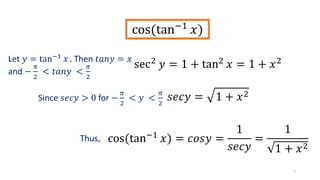 7
cos(tan−1
𝑥)
sec2
𝑦 = 1 + tan2
𝑥 = 1 + 𝑥2
𝑠𝑒𝑐𝑦 = 1 + 𝑥2
cos(tan−1
𝑥) = 𝑐𝑜𝑠𝑦 =
1
𝑠𝑒𝑐𝑦
=
1
1 + 𝑥2
Let 𝑦 = tan−1 𝑥 . Then 𝑡𝑎𝑛𝑦 = 𝑥
and −
𝜋
2
< 𝑡𝑎𝑛𝑦 <
𝜋
2
Since 𝑠𝑒𝑐𝑦 > 0 for −
𝜋
2
< 𝑦 <
𝜋
2
Thus,
 