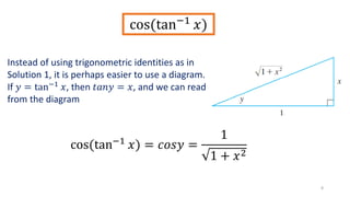 8
cos(tan−1
𝑥)
cos(tan−1
𝑥) = 𝑐𝑜𝑠𝑦 =
1
1 + 𝑥2
Instead of using trigonometric identities as in
Solution 1, it is perhaps easier to use a diagram.
If 𝑦 = tan−1 𝑥, then 𝑡𝑎𝑛𝑦 = 𝑥, and we can read
from the diagram
 