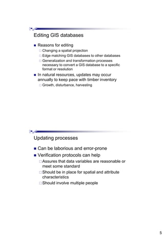 5
Editing GIS databases
 Reasons for editing
 Changing a spatial projection
 Edge matching GIS databases to other databases
 Generalization and transformation processes
necessary to convert a GIS database to a specific
format or resolution
 In natural resources, updates may occur
annually to keep pace with timber inventory
 Growth, disturbance, harvesting
Updating processes
 Can be laborious and error-prone
 Verification protocols can help
Assures that data variables are reasonable or
meet some standard
Should be in place for spatial and attribute
characteristics
Should involve multiple people
 