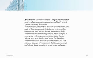12/26/2018 10
Architectural Innovation versus Component Innovation
Most products and processes are hierarchically nested
systems, meaning that at any
unit of analysis, the entity is a system of components, and
each of those components is, in turn, a system of finer
components, until we reach some point at which the
components are elementary particles.4 For example, a
bicycle is a system of components such as a frame,
wheels, tires, seat, brakes, and so on. Each of those
components is also a system of components: The seat
might be a system of components that includes a metal
and plastic frame, padding, a nylon cover, and so on.
 