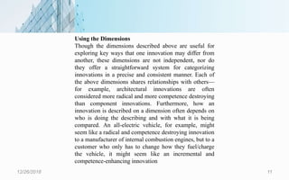 12/26/2018 11
Using the Dimensions
Though the dimensions described above are useful for
exploring key ways that one innovation may differ from
another, these dimensions are not independent, nor do
they offer a straightforward system for categorizing
innovations in a precise and consistent manner. Each of
the above dimensions shares relationships with others—
for example, architectural innovations are often
considered more radical and more competence destroying
than component innovations. Furthermore, how an
innovation is described on a dimension often depends on
who is doing the describing and with what it is being
compared. An all-electric vehicle, for example, might
seem like a radical and competence destroying innovation
to a manufacturer of internal combustion engines, but to a
customer who only has to change how they fuel/charge
the vehicle, it might seem like an incremental and
competence-enhancing innovation
 