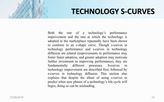 TECHNOLOGY S-CURVES
12/26/2018 12
Both the rate of a technology’s performance
improvement and the rate at which the technology is
adopted in the marketplace repeatedly have been shown
to conform to an s-shape curve. Though s-curves in
technology performance and s-curves in technology
diffusion are related (improvements in performance may
foster faster adoption, and greater adoption may motivate
further investment in improving performance), they are
fundamentally different processes. S-curves in
technology improvement are described first, followed by
s-curves in technology diffusion. This section also
explains that despite the allure of using s-curves to
predict when new phases of a technology’s life cycle will
begin, doing so can be misleading.
 