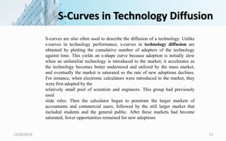 S-Curves in Technology Diffusion
12/26/2018 13
S-curves are also often used to describe the diffusion of a technology. Unlike
s-curves in technology performance, s-curves in technology diffusion are
obtained by plotting the cumulative number of adopters of the technology
against time. This yields an s-shape curve because adoption is initially slow
when an unfamiliar technology is introduced to the market; it accelerates as
the technology becomes better understood and utilized by the mass market,
and eventually the market is saturated so the rate of new adoptions declines.
For instance, when electronic calculators were introduced to the market, they
were first adopted by the
relatively small pool of scientists and engineers. This group had previously
used
slide rules. Then the calculator began to penetrate the larger markets of
accountants and commercial users, followed by the still larger market that
included students and the general public. After these markets had become
saturated, fewer opportunities remained for new adoptions
 