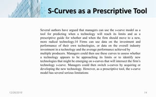 S-Curves as a Prescriptive Tool
12/26/2018 14
Several authors have argued that managers can use the s-curve model as a
tool for predicting when a technology will reach its limits and as a
prescriptive guide for whether and when the firm should move to a new,
more radical technology.14 Firms can use data on the investment and
performance of their own technologies, or data on the overall industry
investment in a technology and the average performance achieved by
multiple producers. Managers could then use these curves to assess whether
a technology appears to be approaching its limits or to identify new
technologies that might be emerging on s-curves that will intersect the firm’s
technology s-curve. Managers could then switch s-curves by acquiring or
developing the new technology. However, as a prescriptive tool, the s-curve
model has several serious limitations
 