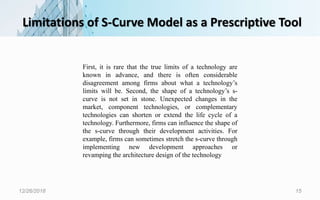 Limitations of S-Curve Model as a Prescriptive Tool
12/26/2018 15
First, it is rare that the true limits of a technology are
known in advance, and there is often considerable
disagreement among firms about what a technology’s
limits will be. Second, the shape of a technology’s s-
curve is not set in stone. Unexpected changes in the
market, component technologies, or complementary
technologies can shorten or extend the life cycle of a
technology. Furthermore, firms can influence the shape of
the s-curve through their development activities. For
example, firms can sometimes stretch the s-curve through
implementing new development approaches or
revamping the architecture design of the technology
 