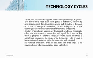 TECHNOLOGY CYCLES
12/26/2018 16
The s-curve model above suggests that technological change is cyclical:
Each new s-curve ushers in an initial period of turbulence, followed by
rapid improvement, then diminishing returns, and ultimately is displaced
by a new technological discontinuity.16 The emergence of a new
technological discontinuity can overturn the existing competitive
structure of an industry, creating new leaders and new losers. Schumpeter
called this process creative destruction, and argued that it was the key
driver of progress in a capitalist society.17 Several studies have tried to
identify and characterize the stages of the technology cycle in order to
better understand why some technologies succeed and others fail,
and whether established firms or new firms are more likely to be
successful in introducing or adopting a new technology.
 