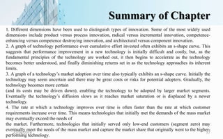 Summary of Chapter
12/26/2018 17
1. Different dimensions have been used to distinguish types of innovation. Some of the most widely used
dimensions include product versus process innovation, radical versus incremental innovation, competence-
enhancing versus competence destroying innovation, and architectural versus component innovation.
2. A graph of technology performance over cumulative effort invested often exhibits an s-shape curve. This
suggests that performance improvement in a new technology is initially difficult and costly, but, as the
fundamental principles of the technology are worked out, it then begins to accelerate as the technology
becomes better understood, and finally diminishing returns set in as the technology approaches its inherent
limits.
3. A graph of a technology’s market adoption over time also typically exhibits an s-shape curve. Initially the
technology may seem uncertain and there may be great costs or risks for potential adopters. Gradually, the
technology becomes more certain
(and its costs may be driven down), enabling the technology to be adopted by larger market segments.
Eventually the technology’s diffusion slows as it reaches market saturation or is displaced by a newer
technology.
4. The rate at which a technology improves over time is often faster than the rate at which customer
requirements increase over time. This means technologies that initially met the demands of the mass market
may eventually exceed the needs of
the market. Furthermore, technologies that initially served only low-end customers (segment zero) may
eventually meet the needs of the mass market and capture the market share that originally went to the higher-
performing technology.
 
