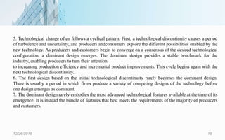 12/26/2018 18
5. Technological change often follows a cyclical pattern. First, a technological discontinuity causes a period
of turbulence and uncertainty, and producers andconsumers explore the different possibilities enabled by the
new technology. As producers and customers begin to converge on a consensus of the desired technological
configuration, a dominant design emerges. The dominant design provides a stable benchmark for the
industry, enabling producers to turn their attention
to increasing production efficiency and incremental product improvements. This cycle begins again with the
next technological discontinuity.
6. The first design based on the initial technological discontinuity rarely becomes the dominant design.
There is usually a period in which firms produce a variety of competing designs of the technology before
one design emerges as dominant.
7. The dominant design rarely embodies the most advanced technological features available at the time of its
emergence. It is instead the bundle of features that best meets the requirements of the majority of producers
and customers.
 