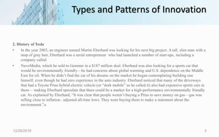 Types and Patterns of Innovation
2. History of Tesla
• In the year 2003, an engineer named Martin Eberhard was looking for his next big project. A tall, slim man with a
mop of gray hair, Eberhard was a serial entrepreneur who had launched a number of start-ups, including a
company called
• NuvoMedia, which he sold to Gemstar in a $187 million deal. Eberhard was also looking for a sports car that
would be environmentally friendly—he had concerns about global warming and U.S. dependence on the Middle
East for oil. When he didn’t find the car of his dreams on the market he began contemplating building one
himself, even though he had zero experience in the auto industry. Eberhard noticed that many of the driveways
that had a Toyota Prius hybrid electric vehicle (or “dork mobile” as he called it) also had expensive sports cars in
them— making Eberhard speculate that there could be a market for a high-performance environmentally friendly
car. As explained by Eberhard, “It was clear that people weren’t buying a Prius to save money on gas—gas was
selling close to inflation– adjusted all-time lows. They were buying them to make a statement about the
environment.”a
12/26/2018 3
 
