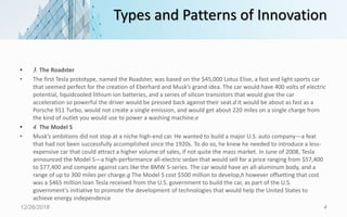 Types and Patterns of Innovation
• 3. The Roadster
• The first Tesla prototype, named the Roadster, was based on the $45,000 Lotus Elise, a fast and light sports car
that seemed perfect for the creation of Eberhard and Musk’s grand idea. The car would have 400 volts of electric
potential, liquidcooled lithium ion batteries, and a series of silicon transistors that would give the car
acceleration so powerful the driver would be pressed back against their seat.d It would be about as fast as a
Porsche 911 Turbo, would not create a single emission, and would get about 220 miles on a single charge from
the kind of outlet you would use to power a washing machine.e
• 4. The Model S
• Musk’s ambitions did not stop at a niche high-end car. He wanted to build a major U.S. auto company—a feat
that had not been successfully accomplished since the 1920s. To do so, he knew he needed to introduce a less-
expensive car that could attract a higher volume of sales, if not quite the mass market. In June of 2008, Tesla
announced the Model S—a high-performance all-electric sedan that would sell for a price ranging from $57,400
to $77,400 and compete against cars like the BMW 5-series. The car would have an all-aluminum body, and a
range of up to 300 miles per charge.g The Model S cost $500 million to develop,h however offsetting that cost
was a $465 million loan Tesla received from the U.S. government to build the car, as part of the U.S.
government’s initiative to promote the development of technologies that would help the United States to
achieve energy independence
12/26/2018 4
 