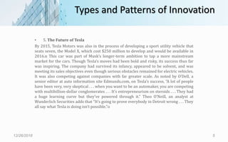 Types and Patterns of Innovation
• 5. The Future of Tesla
By 2015, Tesla Motors was also in the process of developing a sport utility vehicle that
seats seven, the Model X, which cost $250 million to develop and would be available in
2016.n This car was part of Musk’s longer-term ambition to tap a more mainstream
market for the cars. Though Tesla’s moves had been bold and risky, its success thus far
was inspiring. The company had survived its infancy, appeared to be solvent, and was
meeting its sales objectives even though serious obstacles remained for electric vehicles.
It was also competing against companies with far greater scale. As noted by O’Dell, a
senior editor at auto information site Edmunds.com, on Tesla’s success, “A lot of people
have been very, very skeptical . . . when you want to be an automaker, you are competing
with multibillion-dollar conglomerates . . . It’s entrepreneurism on steroids . . . They had
a huge learning curve but they’ve powered through it.” Theo O’Neill, an analyst at
Wunderlich Securities adds that “It’s going to prove everybody in Detroit wrong . . . They
all say what Tesla is doing isn’t possible.”o
12/26/2018 5
 