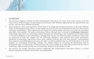 • OVERVIEW
• The previous chapters pointed out that technological innovation can come from many sources and take
many forms. Different types of technological innovations offer different opportunities for organizations and
society, and they pose different demands
• upon producers, users, and regulators. While there is no single agreed-upon taxonomy to describe different
kinds of technological innovations, in this chapter we will review several dimensions that are often used to
categorize technologies. These dimensions are useful for understanding some key ways that one innovation
may differ from another. The path a technology follows through time is termed its technology trajectory.
Technology trajectories are most often used to represent the technology’s rate of performance improvement
or its rate of adoption in the marketplace. Though many factors can influence these technology trajectories
(as discussed in both this chapter and the following chapters), some patterns have been consistently
identified in technology trajectories across many industry contexts and over many periods. Understanding
these patterns of technological innovation provides a useful foundation that we will build upon in the later
chapters on formulating technology strategy. The chapter begins by reviewing the dimensions used to
distinguish types of innovations. It then describes the s-curve patterns so often observed in both the rate of
technology improvement and the rate of technology diffusion to the market. In the
• last section, the chapter describes research suggesting that technological innovation follows a cyclical
pattern composed of distinct and reliably occurring phases.
12/26/2018 6
 