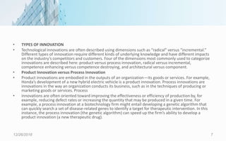 • TYPES OF INNOVATION
• Technological innovations are often described using dimensions such as “radical” versus “incremental.”
Different types of innovation require different kinds of underlying knowledge and have different impacts
on the industry’s competitors and customers. Four of the dimensions most commonly used to categorize
innovations are described here: product versus process innovation, radical versus incremental,
competence enhancing versus competence destroying, and architectural versus component.
• Product Innovation versus Process Innovation
• Product innovations are embodied in the outputs of an organization—its goods or services. For example,
Honda’s development of a new hybrid electric vehicle is a product innovation. Process innovations are
innovations in the way an organization conducts its business, such as in the techniques of producing or
marketing goods or services. Process
• innovations are often oriented toward improving the effectiveness or efficiency of production by, for
example, reducing defect rates or increasing the quantity that may be produced in a given time. For
example, a process innovation at a biotechnology firm might entail developing a genetic algorithm that
can quickly search a set of disease-related genes to identify a target for therapeutic intervention. In this
instance, the process innovation (the genetic algorithm) can speed up the firm’s ability to develop a
product innovation (a new therapeutic drug).
12/26/2018 7
 
