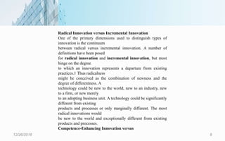 12/26/2018 8
Radical Innovation versus Incremental Innovation
One of the primary dimensions used to distinguish types of
innovation is the continuum
between radical versus incremental innovation. A number of
definitions have been posed
for radical innovation and incremental innovation, but most
hinge on the degree
to which an innovation represents a departure from existing
practices.1 Thus radicalness
might be conceived as the combination of newness and the
degree of differentness. A
technology could be new to the world, new to an industry, new
to a firm, or new merely
to an adopting business unit. A technology could be significantly
different from existing
products and processes or only marginally different. The most
radical innovations would
be new to the world and exceptionally different from existing
products and processes.
Competence-Enhancing Innovation versus
 