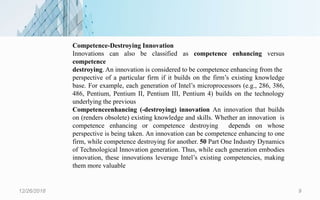 12/26/2018 9
Competence-Destroying Innovation
Innovations can also be classified as competence enhancing versus
competence
destroying. An innovation is considered to be competence enhancing from the
perspective of a particular firm if it builds on the firm’s existing knowledge
base. For example, each generation of Intel’s microprocessors (e.g., 286, 386,
486, Pentium, Pentium II, Pentium III, Pentium 4) builds on the technology
underlying the previous
Competenceenhancing (-destroying) innovation An innovation that builds
on (renders obsolete) existing knowledge and skills. Whether an innovation is
competence enhancing or competence destroying depends on whose
perspective is being taken. An innovation can be competence enhancing to one
firm, while competence destroying for another. 50 Part One Industry Dynamics
of Technological Innovation generation. Thus, while each generation embodies
innovation, these innovations leverage Intel’s existing competencies, making
them more valuable
 
