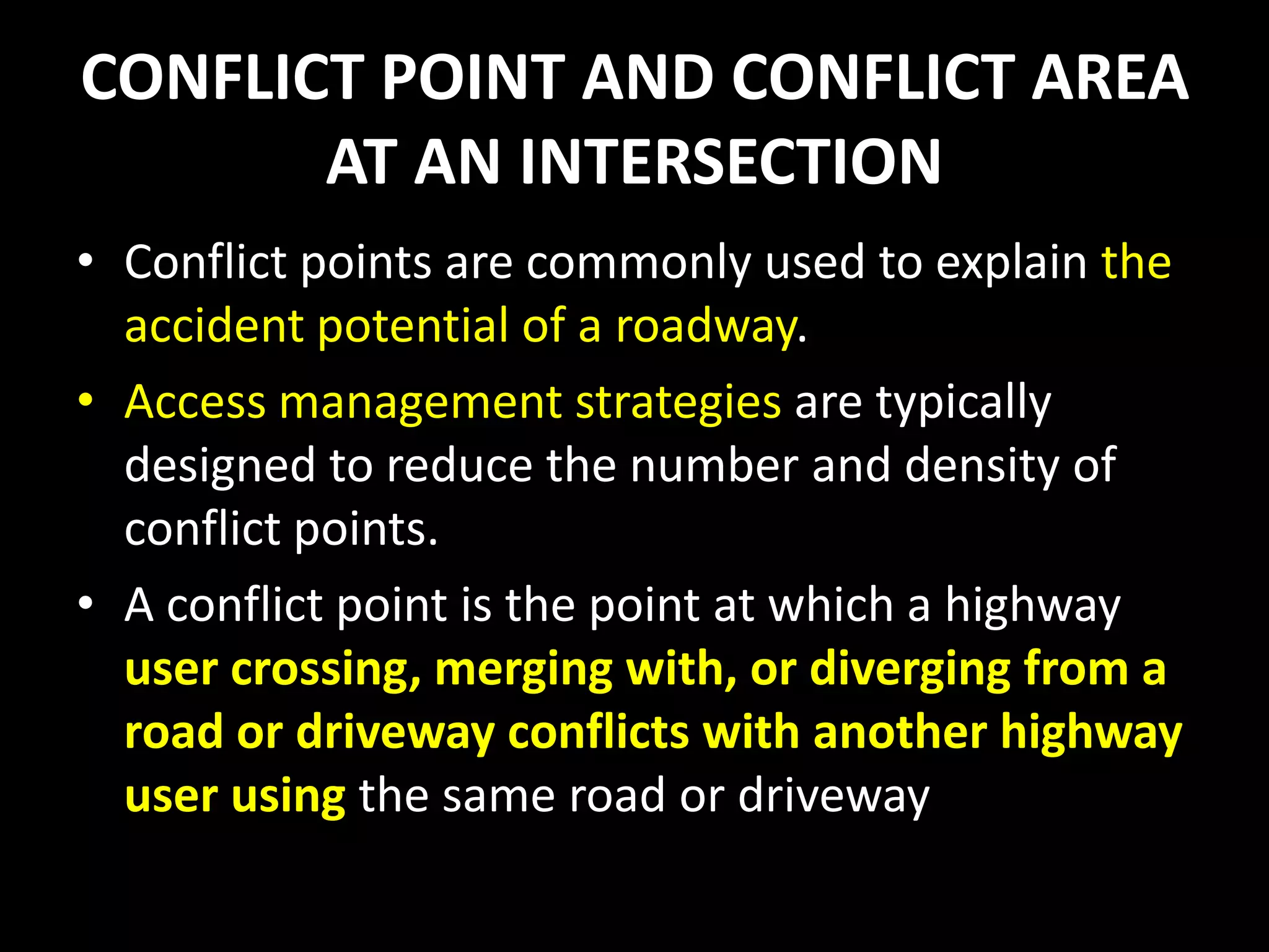 CONFLICT POINT AND CONFLICT AREA
AT AN INTERSECTION
• Conflict points are commonly used to explain the
accident potential of a roadway.
• Access management strategies are typically
designed to reduce the number and density of
conflict points.
• A conflict point is the point at which a highway
user crossing, merging with, or diverging from a
road or driveway conflicts with another highway
user using the same road or driveway
 