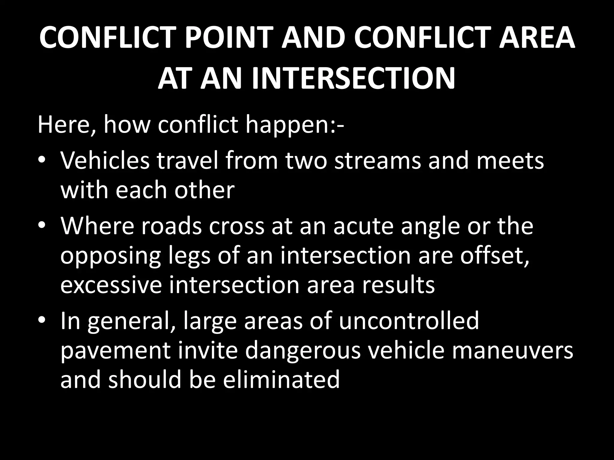 CONFLICT POINT AND CONFLICT AREA
AT AN INTERSECTION
Here, how conflict happen:-
• Vehicles travel from two streams and meets
with each other
• Where roads cross at an acute angle or the
opposing legs of an intersection are offset,
excessive intersection area results
• In general, large areas of uncontrolled
pavement invite dangerous vehicle maneuvers
and should be eliminated
 