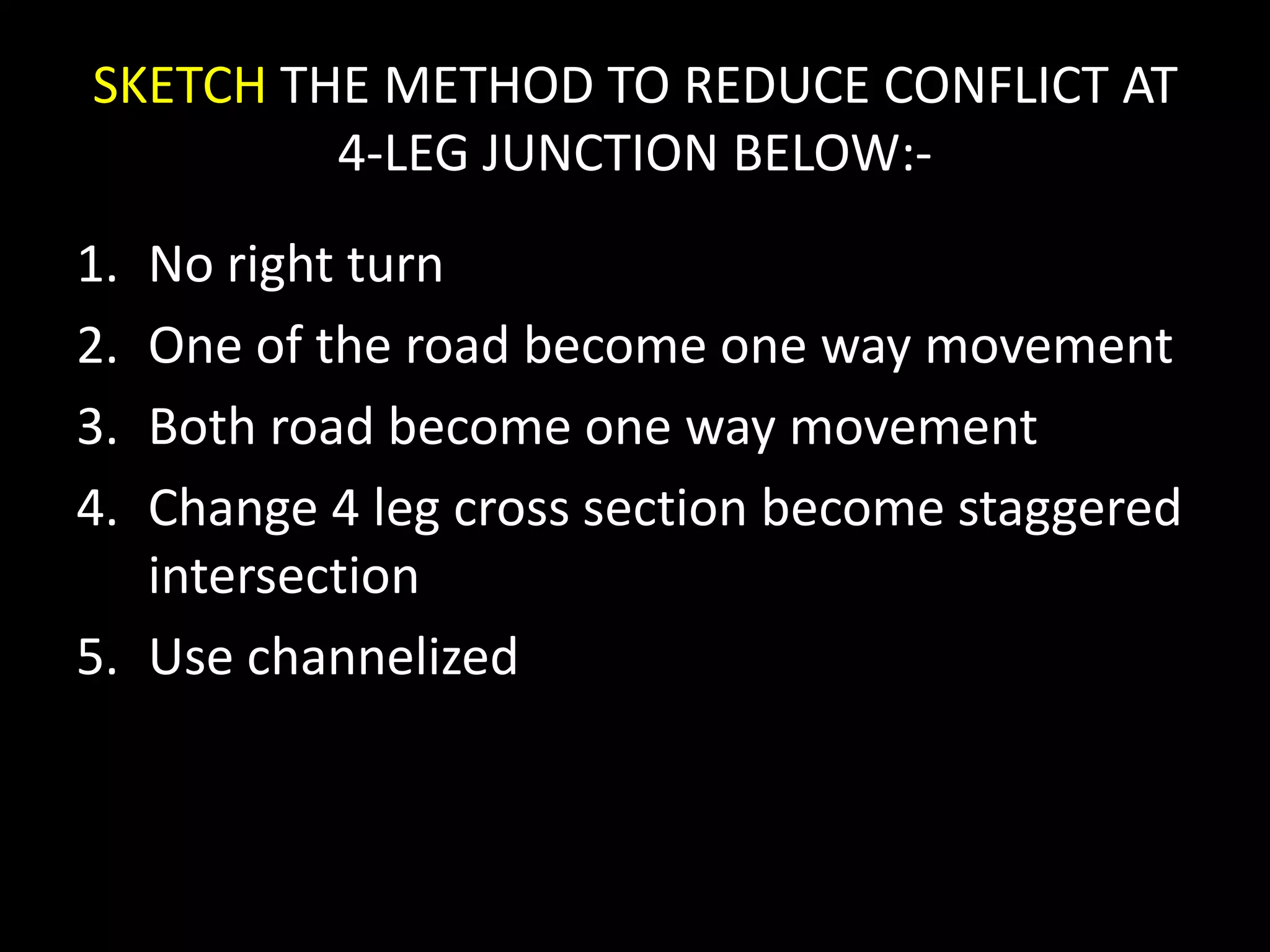SKETCH THE METHOD TO REDUCE CONFLICT AT
4-LEG JUNCTION BELOW:-
1. No right turn
2. One of the road become one way movement
3. Both road become one way movement
4. Change 4 leg cross section become staggered
intersection
5. Use channelized
 