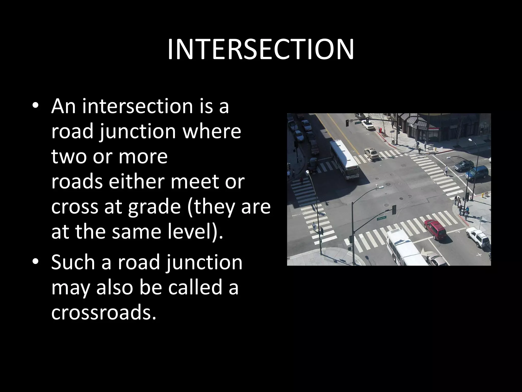 INTERSECTION
• An intersection is a
road junction where
two or more
roads either meet or
cross at grade (they are
at the same level).
• Such a road junction
may also be called a
crossroads.
 
