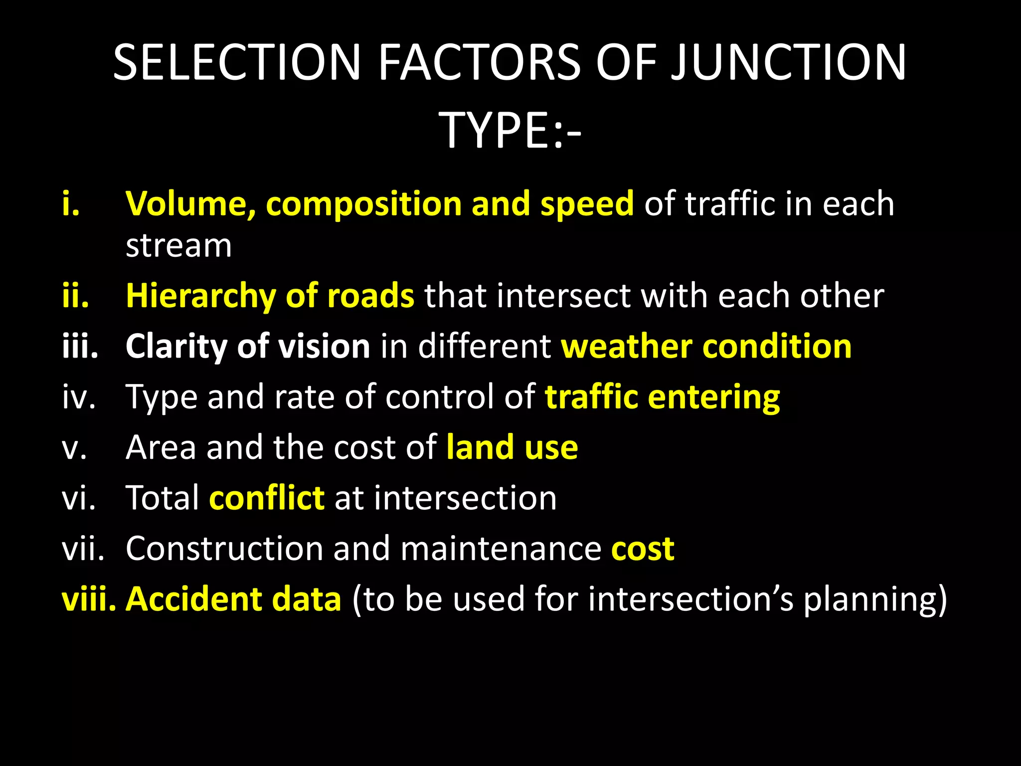 SELECTION FACTORS OF JUNCTION
TYPE:-
i. Volume, composition and speed of traffic in each
stream
ii. Hierarchy of roads that intersect with each other
iii. Clarity of vision in different weather condition
iv. Type and rate of control of traffic entering
v. Area and the cost of land use
vi. Total conflict at intersection
vii. Construction and maintenance cost
viii. Accident data (to be used for intersection’s planning)
 